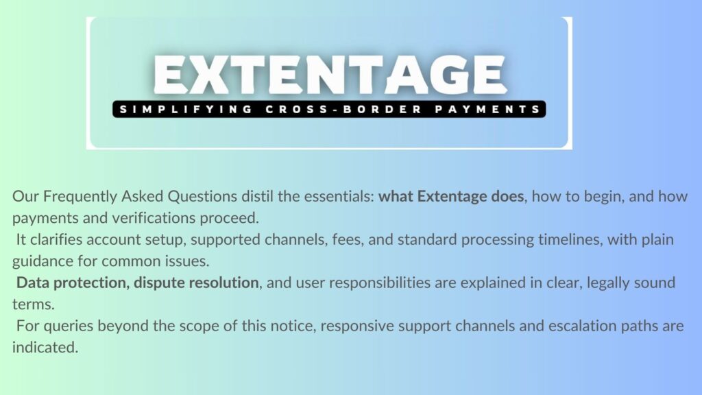 Our Frequently Asked Questions distil the essentials: what Extentage does, how to begin, and how payments and verifications proceed. It clarifies account setup, supported channels, fees, and standard processing timelines, with plain guidance for common issues. Data protection, dispute resolution, and user responsibilities are explained in clear, legally sound terms. For queries beyond the scope of this notice, responsive support channels and escalation paths are indicated. The page is periodically updated to reflect policy or regulatory changes; users are advised to consult it before transacting.